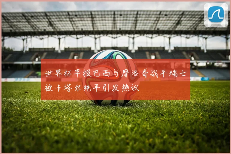 世界杯早报巴西与摩洛哥战平瑞士被卡塔尔绝平引发热议