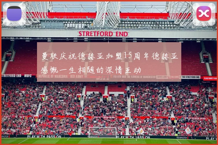曼联庆祝德赫亚加盟15周年德赫亚感慨一生相随的深情互动