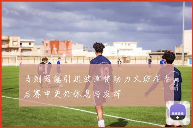 马刺若能引进波津将助力文班在季后赛中更好休息与发挥