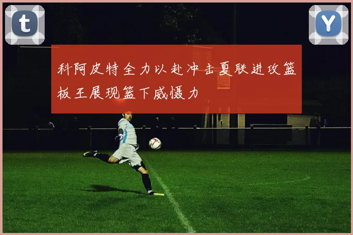 科阿皮特全力以赴冲击夏联进攻篮板王展现篮下威慑力