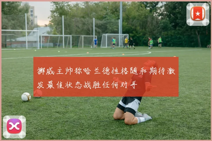 挪威主帅称哈兰德性格随和期待激发最佳状态战胜任何对手
