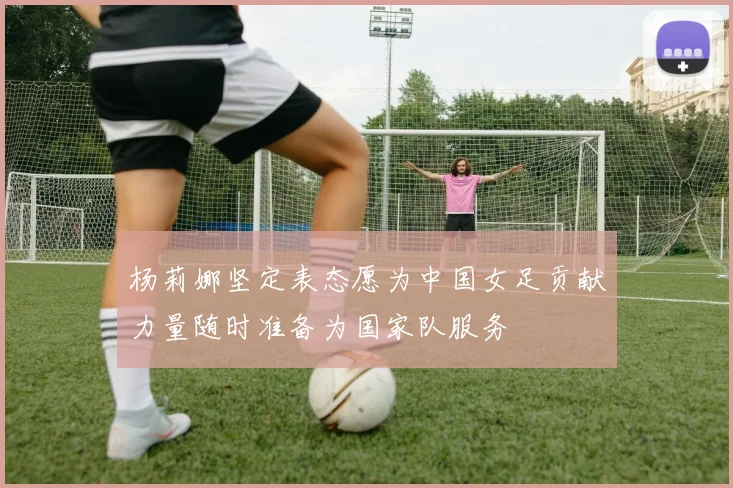 杨莉娜坚定表态愿为中国女足贡献力量随时准备为国家队服务