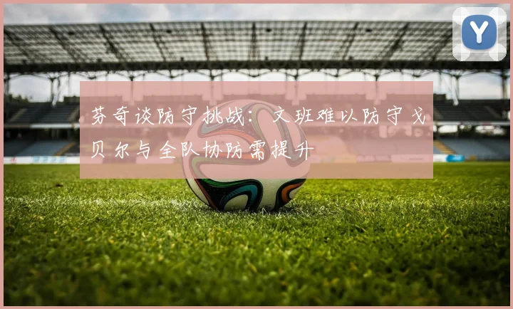 芬奇谈防守挑战：文班难以防守戈贝尔与全队协防需提升