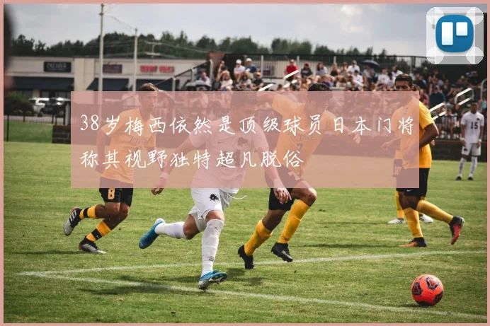 38岁梅西依然是顶级球员日本门将称其视野独特超凡脱俗