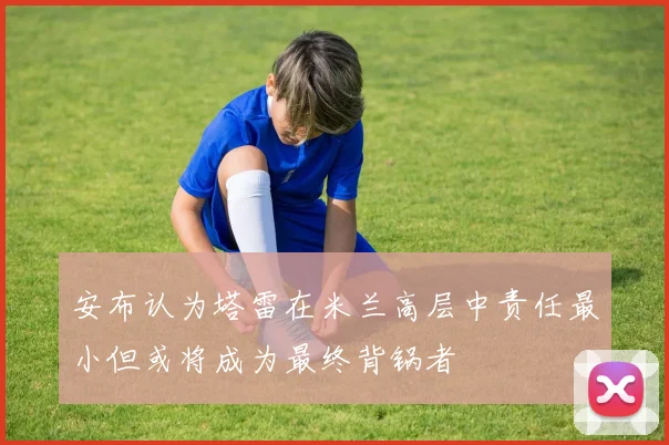 安布认为塔雷在米兰高层中责任最小但或将成为最终背锅者