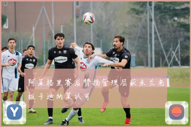 阿莱格里赛后赞扬管理层获米兰老板卡迪纳莱认可
