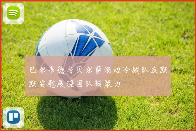 巴尔韦德与贝尔萨场边冷战队友默默安慰展现团队凝聚力