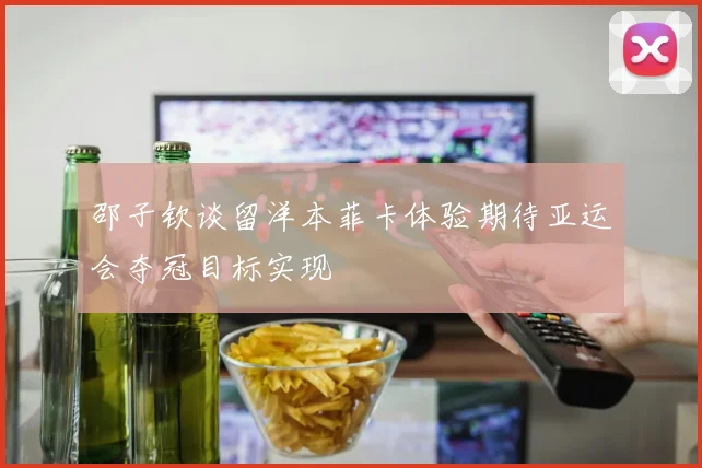 邵子钦谈留洋本菲卡体验期待亚运会夺冠目标实现