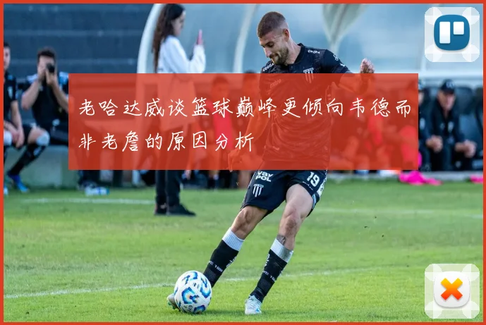 老哈达威谈篮球巅峰更倾向韦德而非老詹的原因分析