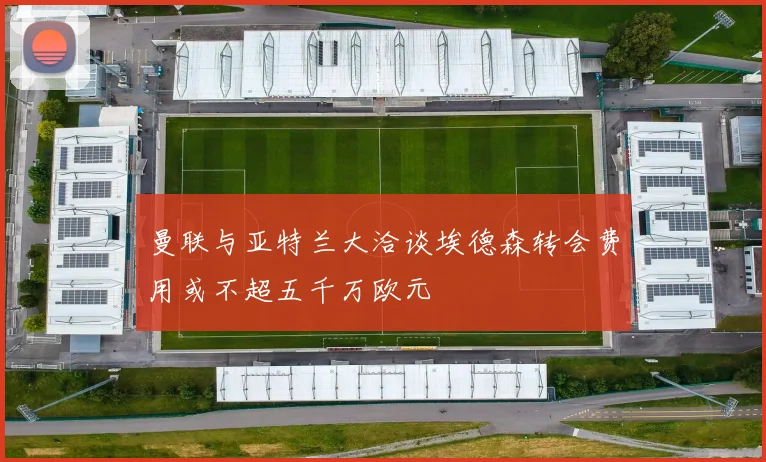曼联与亚特兰大洽谈埃德森转会费用或不超五千万欧元