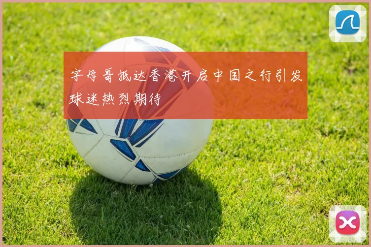 字母哥抵达香港开启中国之行引发球迷热烈期待