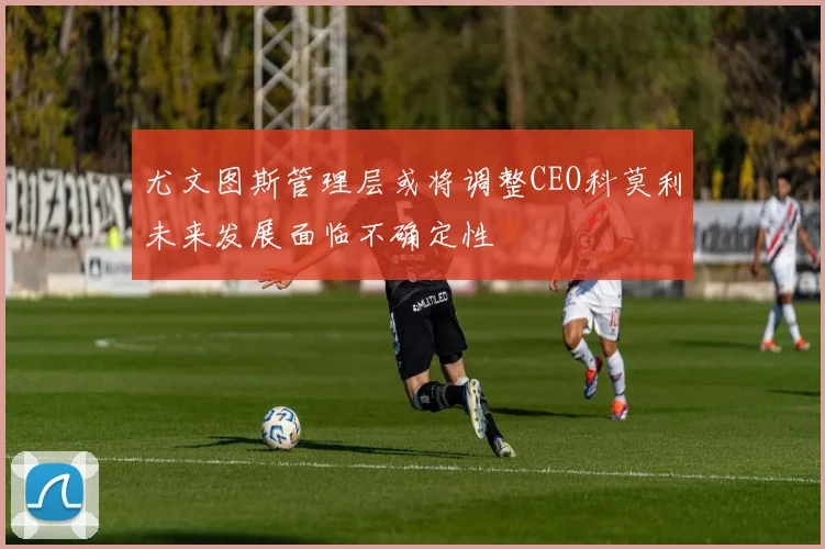 尤文图斯管理层或将调整CEO科莫利未来发展面临不确定性