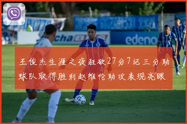 王俊杰生涯之夜狂砍27分7记三分助球队取得胜利赵维伦助攻表现亮眼