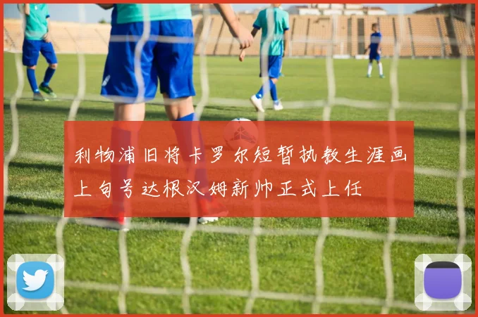 利物浦旧将卡罗尔短暂执教生涯画上句号达根汉姆新帅正式上任
