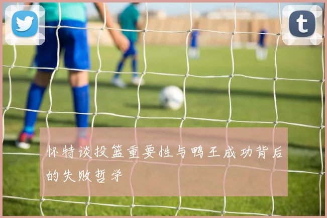 怀特谈投篮重要性与鸭王成功背后的失败哲学