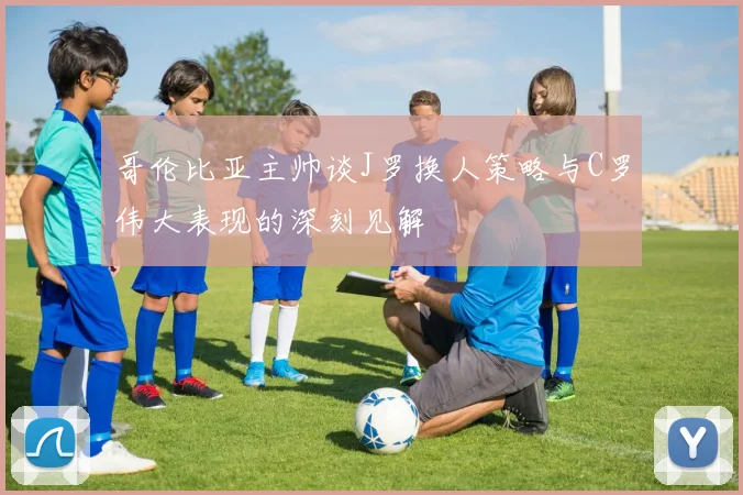 哥伦比亚主帅谈J罗换人策略与C罗伟大表现的深刻见解