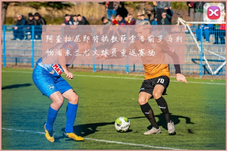 阿奎拉尼即将执教萨索洛前罗马利物浦米兰尤文球员重返赛场