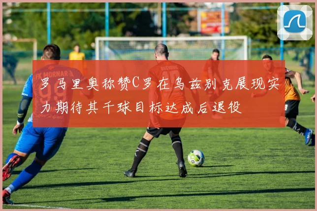 罗马里奥称赞C罗在乌兹别克展现实力期待其千球目标达成后退役