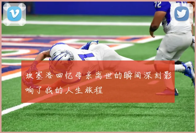 坎塞洛回忆母亲离世的瞬间深刻影响了我的人生旅程