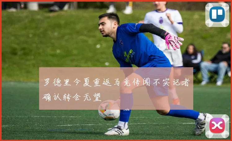 罗德里今夏重返马竞传闻不实记者确认转会无望