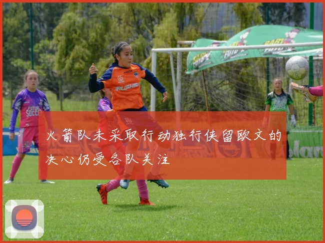 火箭队未采取行动独行侠留欧文的决心仍受各队关注