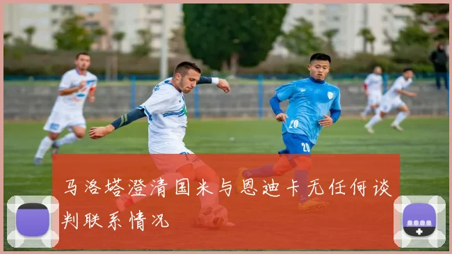 马洛塔澄清国米与恩迪卡无任何谈判联系情况