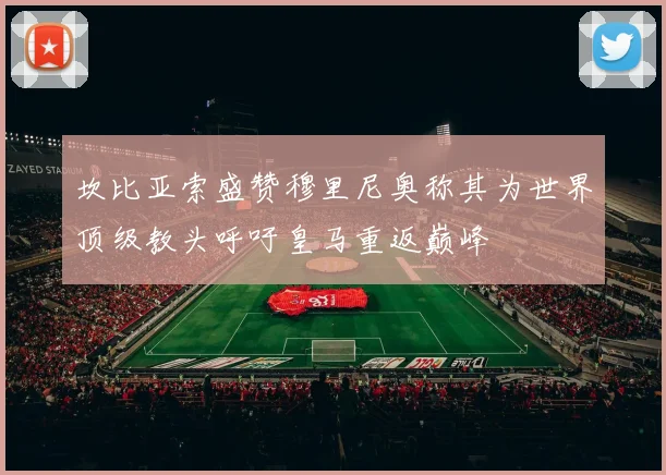坎比亚索盛赞穆里尼奥称其为世界顶级教头呼吁皇马重返巅峰