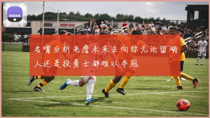 名嘴分析老詹未来去向称无论留湖人还是投勇士都难以夺冠