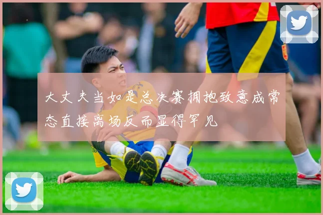 大丈夫当如是总决赛拥抱致意成常态直接离场反而显得罕见