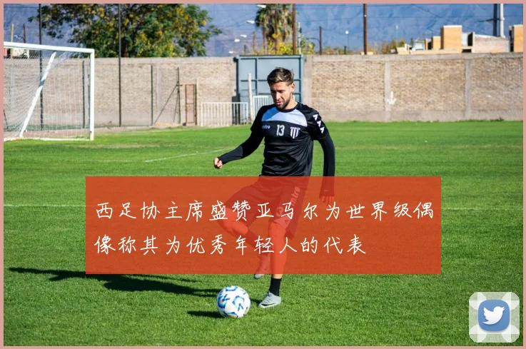 西足协主席盛赞亚马尔为世界级偶像称其为优秀年轻人的代表