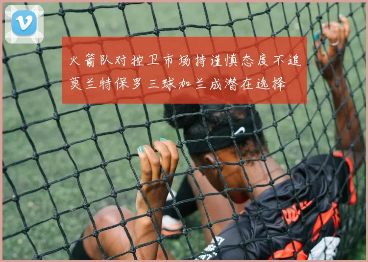 火箭队对控卫市场持谨慎态度不追莫兰特保罗三球加兰成潜在选择